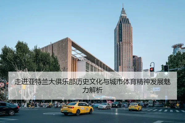 走进亚特兰大俱乐部历史文化与城市体育精神发展魅力解析